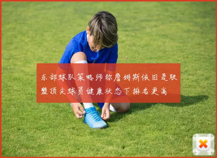 东部球队策略师称詹姆斯依旧是联盟顶尖球员健康状态下排名更高