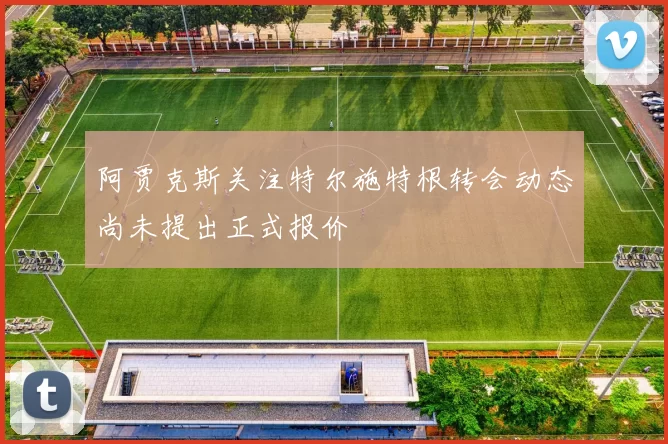 阿贾克斯关注特尔施特根转会动态尚未提出正式报价