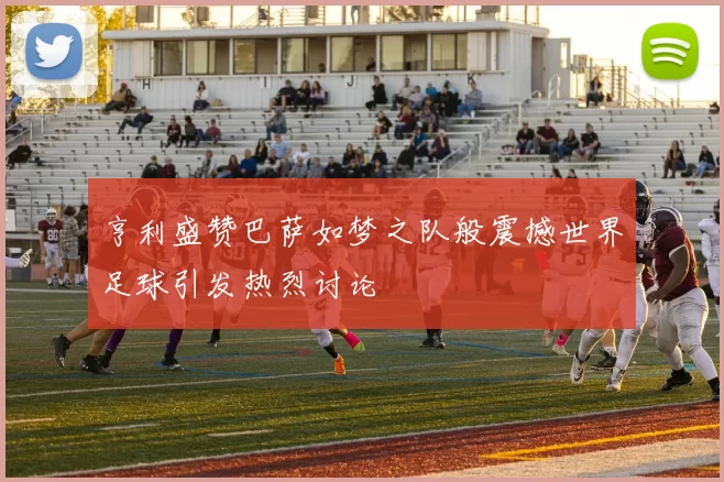亨利盛赞巴萨如梦之队般震撼世界足球引发热烈讨论