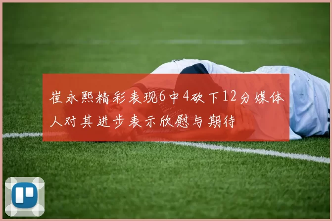 崔永熙精彩表现6中4砍下12分媒体人对其进步表示欣慰与期待