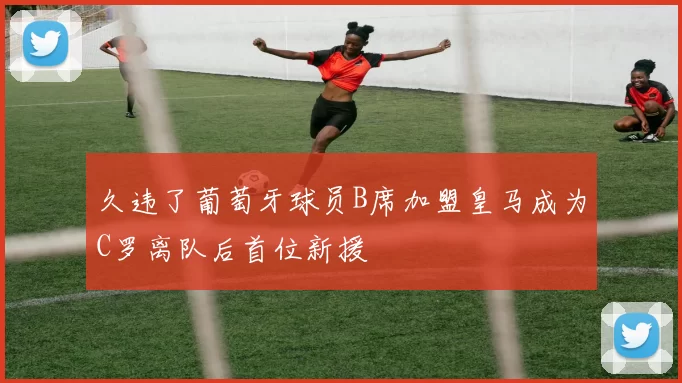 久违了葡萄牙球员B席加盟皇马成为C罗离队后首位新援