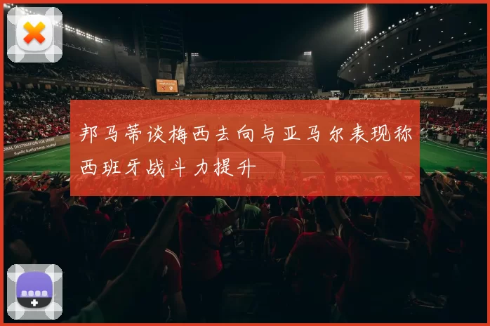 邦马蒂谈梅西去向与亚马尔表现称西班牙战斗力提升