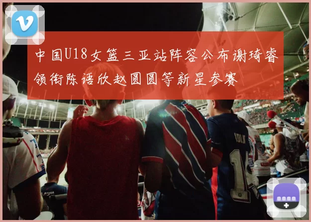 中国U18女篮三亚站阵容公布谢琦睿领衔陈语欣赵圆圆等新星参赛