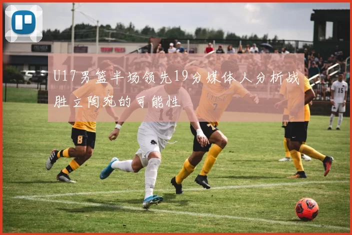 U17男篮半场领先19分媒体人分析战胜立陶宛的可能性