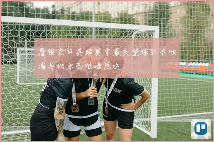 詹俊点评英超赛季最失望球队利物浦与切尔西难逃厄运