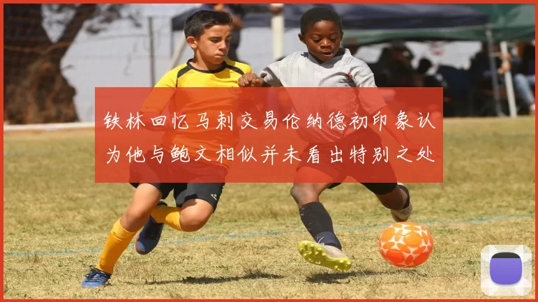 铁林回忆马刺交易伦纳德初印象认为他与鲍文相似并未看出特别之处