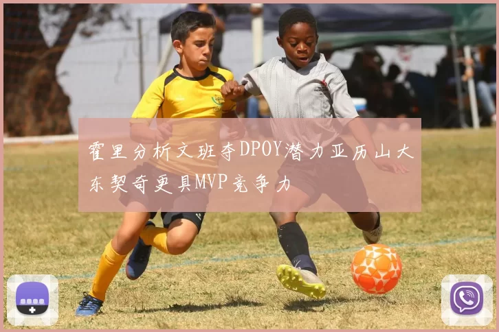 霍里分析文班夺DPOY潜力亚历山大东契奇更具MVP竞争力