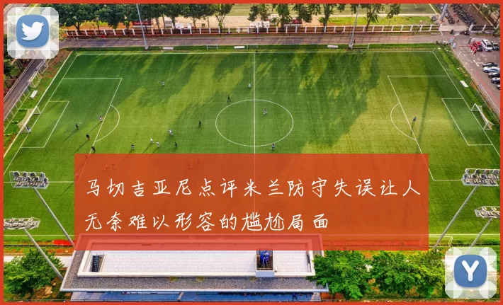 马切吉亚尼点评米兰防守失误让人无奈难以形容的尴尬局面