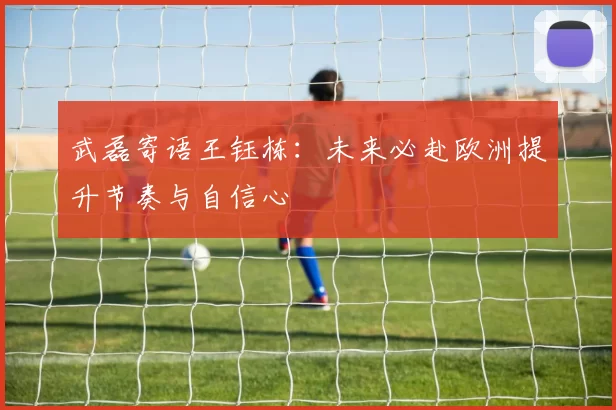 武磊寄语王钰栋：未来必赴欧洲提升节奏与自信心