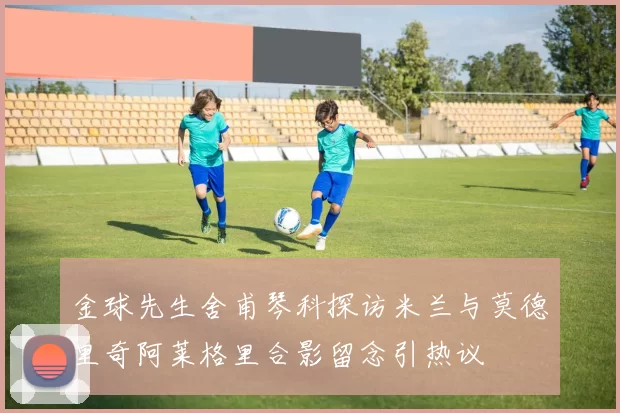 金球先生舍甫琴科探访米兰与莫德里奇阿莱格里合影留念引热议