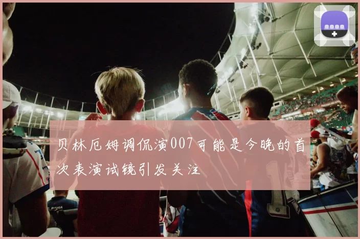 贝林厄姆调侃演007可能是今晚的首次表演试镜引发关注