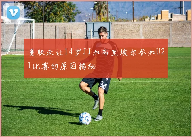 曼联未让14岁JJ加布里埃尔参加U21比赛的原因揭秘