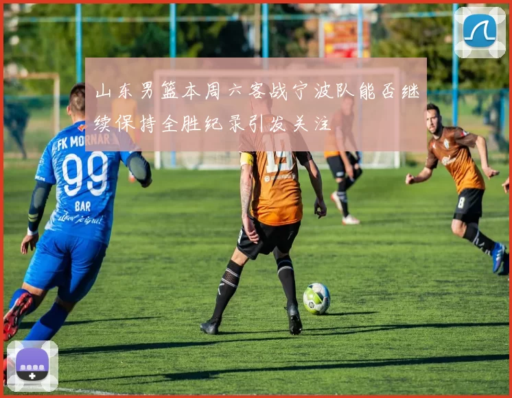 山东男篮本周六客战宁波队能否继续保持全胜纪录引发关注