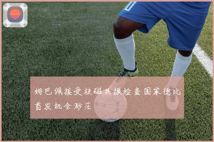 姆巴佩接受核磁共振检查国家德比首发机会渺茫