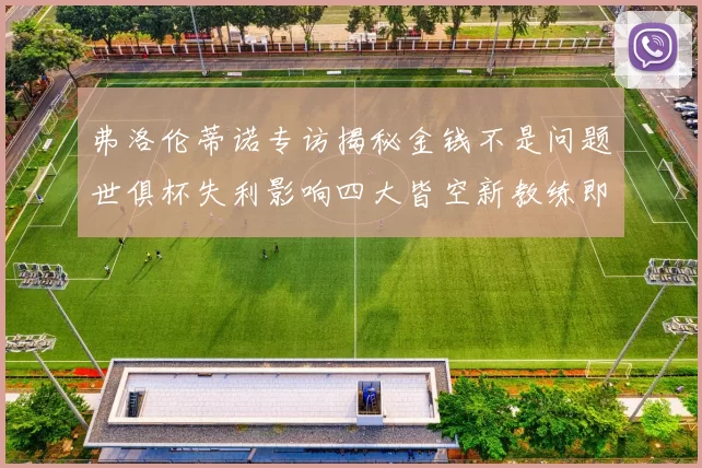 弗洛伦蒂诺专访揭秘金钱不是问题世俱杯失利影响四大皆空新教练即将到来