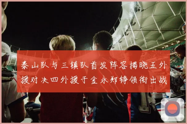 泰山队与三镇队首发阵容揭晓五外援对决四外援于金永郑铮领衔出战