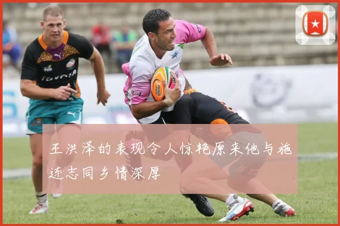 王洪泽的表现令人惊艳原来他与施连志同乡情深厚