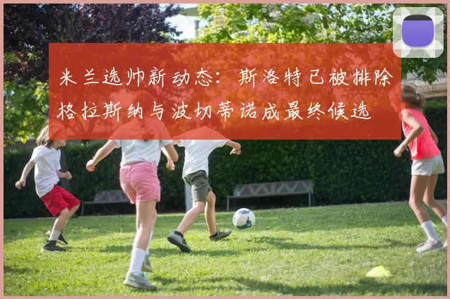 米兰选帅新动态：斯洛特已被排除格拉斯纳与波切蒂诺成最终候选