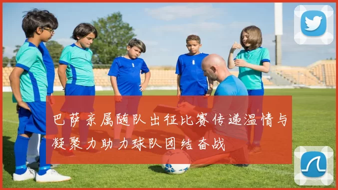 巴萨亲属随队出征比赛传递温情与凝聚力助力球队团结奋战