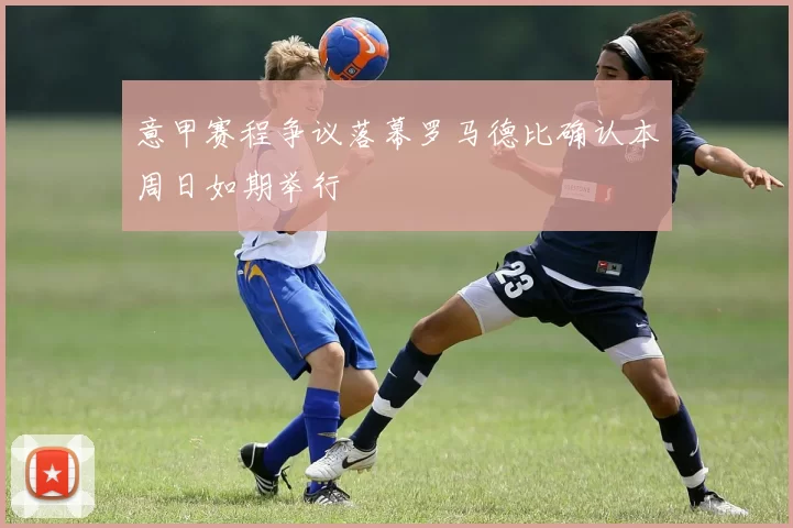 意甲赛程争议落幕罗马德比确认本周日如期举行