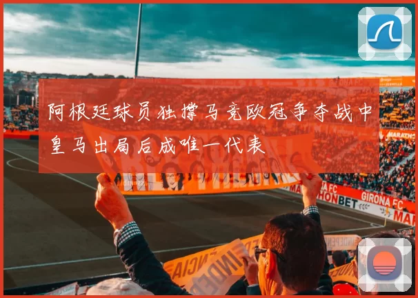 阿根廷球员独撑马竞欧冠争夺战中皇马出局后成唯一代表