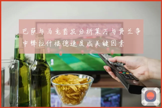 巴萨与马竞首发分析莱万与费兰争中锋拉什福德速度成关键因素